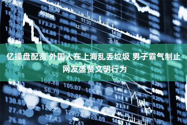 亿操盘配资 外国人在上海乱丢垃圾 男子霸气制止 网友盛赞文明行为