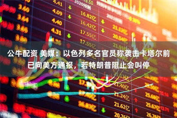 公牛配资 美媒：以色列多名官员称袭击卡塔尔前已向美方通报，若特朗普阻止会叫停