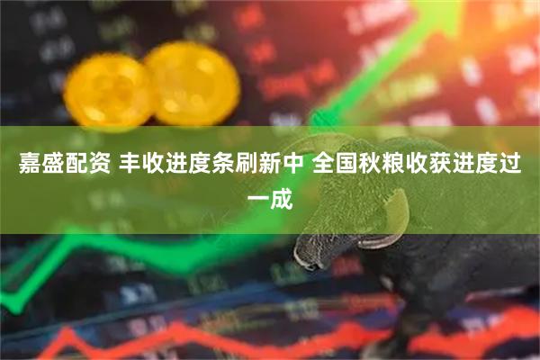 嘉盛配资 丰收进度条刷新中 全国秋粮收获进度过一成