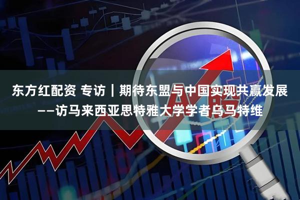东方红配资 专访｜期待东盟与中国实现共赢发展——访马来西亚思特雅大学学者乌马特维