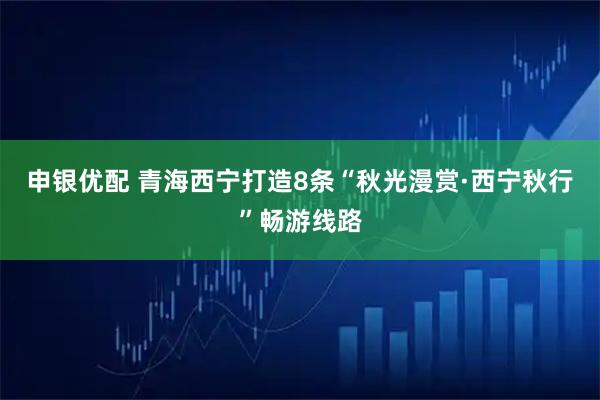 申银优配 青海西宁打造8条“秋光漫赏·西宁秋行”畅游线路