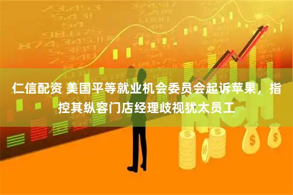 仁信配资 美国平等就业机会委员会起诉苹果，指控其纵容门店经理歧视犹太员工