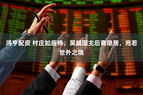 鸿亨配资 村庄如座椅，吴越国主后裔隐居，宛若世外之境