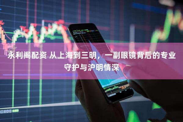 永利阁配资 从上海到三明，一副眼镜背后的专业守护与沪明情深