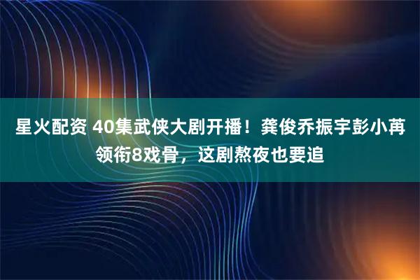 星火配资 40集武侠大剧开播！龚俊乔振宇彭小苒领衔8戏骨，这剧熬夜也要追