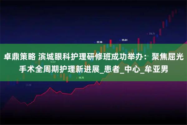 卓鼎策略 滨城眼科护理研修班成功举办：聚焦屈光手术全周期护理新进展_患者_中心_牟亚男