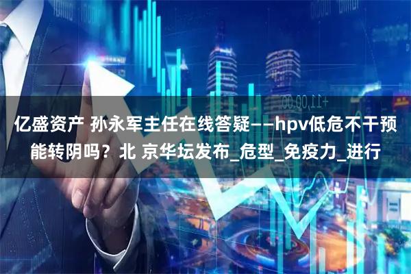 亿盛资产 孙永军主任在线答疑——hpv低危不干预能转阴吗？北 京华坛发布_危型_免疫力_进行