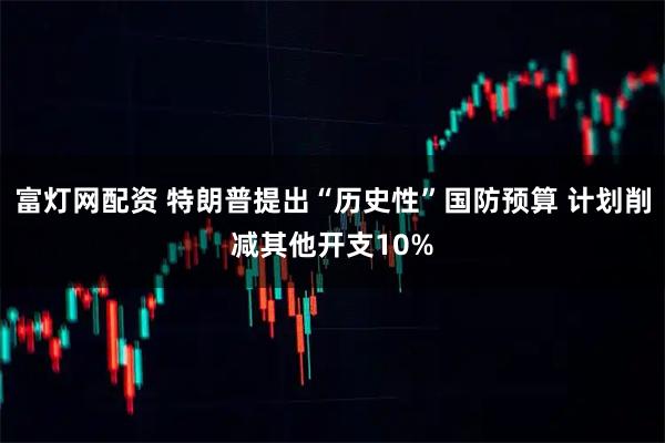 富灯网配资 特朗普提出“历史性”国防预算 计划削减其他开支10%
